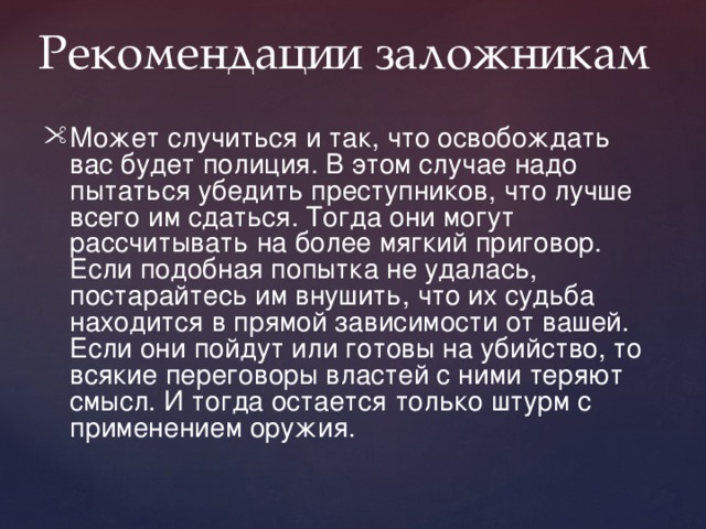  Рекомендации заложникам Может случиться и так, что освобождать вас будет полиция. В этом случае надо пытаться убедить преступников, что лучше всего им сдаться. Тогда они могут рассчитывать на более мягкий приговор. Если подобная попытка не удалась, постарайтесь им внушить, что их судьба находится в прямой зависимости от вашей. Если они пойдут или готовы на убийство, то всякие переговоры властей с ними теряют смысл. И тогда остается только штурм с применением оружия. 