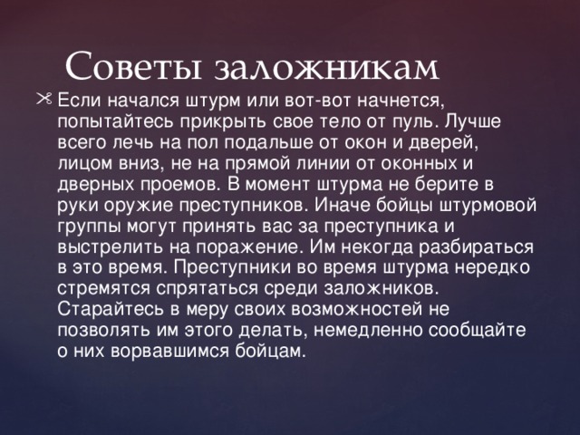  Советы заложникам Если начался штурм или вот-вот начнется, попытайтесь прикрыть свое тело от пуль. Лучше всего лечь на пол подальше от окон и дверей, лицом вниз, не на прямой линии от оконных и дверных проемов. В момент штурма не берите в руки оружие преступников. Иначе бойцы штурмовой группы могут принять вас за преступника и выстрелить на поражение. Им некогда разбираться в это время. Преступники во время штурма нередко стремятся спрятаться среди заложников. Старайтесь в меру своих возможностей не позволять им этого делать, немедленно сообщайте о них ворвавшимся бойцам. 
