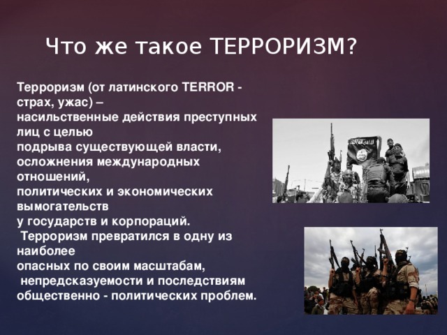 Что же такое ТЕРРОРИЗМ? Терроризм (от латинского TERROR - страх, ужас) – насильственные действия преступных лиц с целью подрыва существующей власти, осложнения международных отношений, политических и экономических вымогательств у государств и корпораций.  Терроризм превратился в одну из наиболее опасных по своим масштабам,  непредсказуемости и последствиям общественно - политических проблем. 