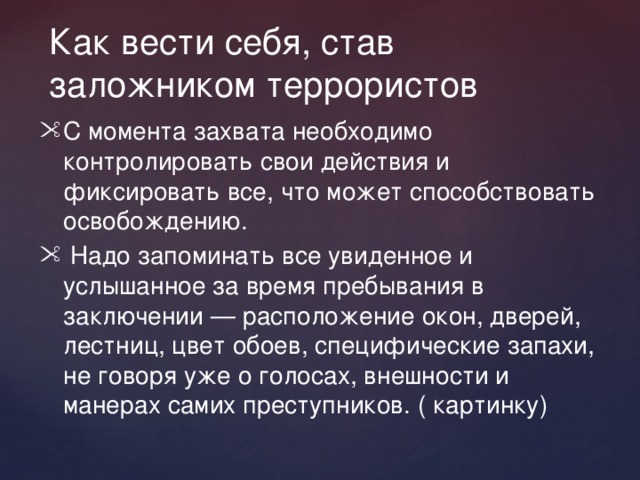 Как вести себя, став заложником террористов С момента захвата необходимо контролировать свои действия и фиксировать все, что может способствовать освобождению.  Надо запоминать все увиденное и услышанное за время пребывания в заключении — расположение окон, дверей, лестниц, цвет обоев, специфические запахи, не говоря уже о голосах, внешности и манерах самих преступников. ( картинку) 