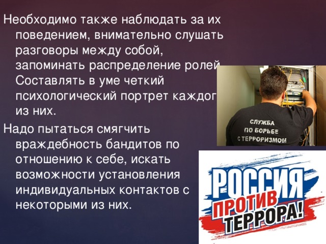 Необходимо также наблюдать за их поведением, внимательно слушать разговоры между собой, запоминать распределение ролей. Составлять в уме четкий психологический портрет каждого из них. Надо пытаться смягчить враждебность бандитов по отношению к себе, искать возможности установления индивидуальных контактов с некоторыми из них. 
