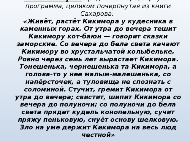 Симфонической картине  «Кикимора»  предпослана развернутая программа, целиком почерпнутая из книги Сахарова:  «Живёт, растёт Кикимора у кудесника в каменных горах. От утра до вечера тешит Кикимору кот-баюн — говорит сказки заморские. Со вечера до бела света качают Кикимору во хрустальчатой колыбельке. Ровно через семь лет вырастает Кикимора. Тонешенька, чернешенька та Кикимора, а голова-то у нее малым-малешенька, со напёрсточек, а туловища не спознать с соломиной. Стучит, гремит Кикимора от утра до вечера; свистит, шипит Кикимора со вечера до полуночи; со полуночи до бела света прядет кудель конопельную, сучит пряжу пеньковую, снуёт основу шелковую. Зло на уме держит Кикимора на весь люд честной»   