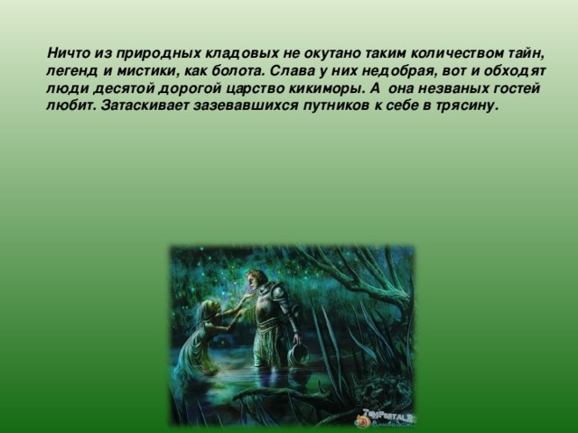 Ничто из природных кладовых не окутано таким количеством тайн, легенд и мистики, как болота. Слава у них недобрая, вот и обходят люди десятой дорогой царство кикиморы. А она незваных гостей любит. Затаскивает зазевавшихся путников к себе в трясину. 