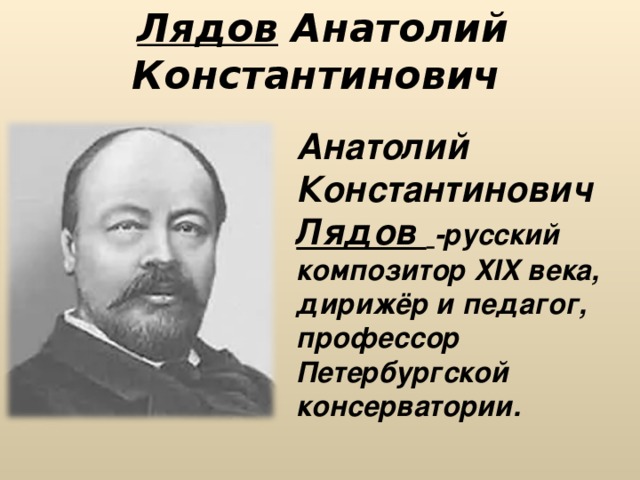 Лядов Анатолий Константинович   Анатолий Константинович Лядов  -русский композитор XIX века, дирижёр и педагог, профессор Петербургской консерватории. 