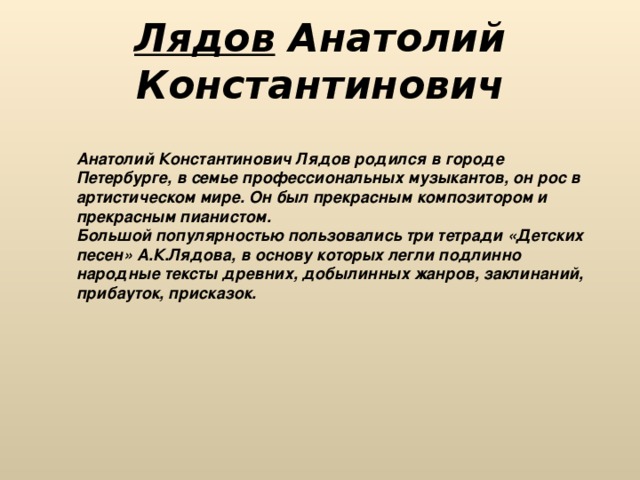 Лядов Анатолий Константинович Анатолий Константинович Лядов родился в городе Петербурге, в семье профессиональных музыкантов, он рос в артистическом мире. Он был прекрасным композитором и прекрасным пианистом. Большой популярностью пользовались три тетради «Детских песен» А.К.Лядова, в основу которых легли подлинно народные тексты древних, добылинных жанров, заклинаний, прибауток, присказок. 