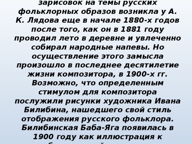 Идея создания музыкальных зарисовок на темы русских фольклорных образов возникла у А. К. Лядова еще в начале 1880-х годов после того, как он в 1881 году проводил лето в деревне и увлеченно собирал народные напевы. Но осуществление этого замысла произошло в последнее десятилетие жизни композитора, в 1900-х гг. Возможно, что определенным стимулом для композитора послужили рисунки художника Ивана Билибина, нашедшего свой стиль отображения русского фольклора. Билибинская Баба-Яга появилась в 1900 году как иллюстрация к опубликованной тогда сказке «Василиса Прекрасная».   