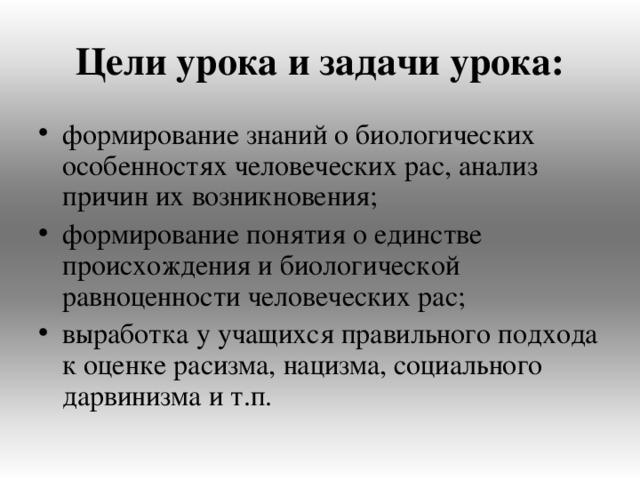 Цели урока и задачи урока: формирование знаний о биологических особенностях человеческих рас, анализ причин их возникновения; формирование понятия о единстве происхождения и биологической равноценности человеческих рас; выработка у учащихся правильного подхода к оценке расизма, нацизма, социального дарвинизма и т.п. 