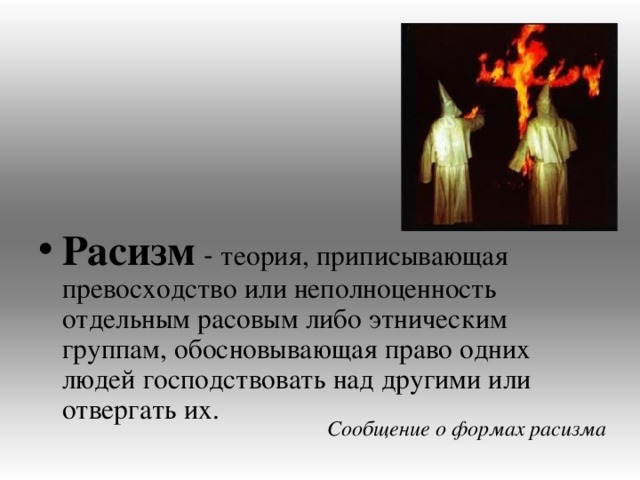 Расизм теория, приписывающая превосходство или неполноценность отдельным расовым либо этническим группам, обосновывающая право одних людей господствовать над другими или отвергать их. Сообщение о формах расизма 