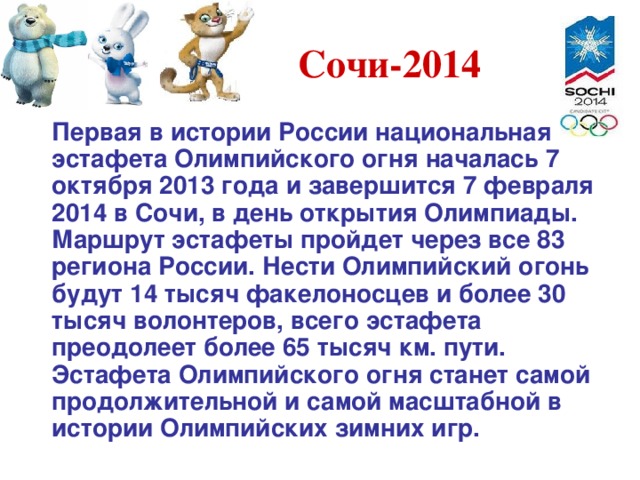 Сочи-2014  Первая в истории России национальная эстафета Олимпийского огня началась 7 октября 2013 года и завершится 7 февраля 2014 в Сочи, в день открытия Олимпиады. Маршрут эстафеты пройдет через все 83 региона России. Нести Олимпийский огонь будут 14 тысяч факелоносцев и более 30 тысяч волонтеров, всего эстафета преодолеет более 65 тысяч км. пути. Эстафета Олимпийского огня станет самой продолжительной и самой масштабной в истории Олимпийских зимних игр. 