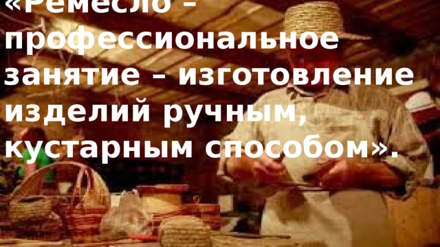 «Ремесло – профессиональное занятие – изготовление изделий ручным, кустарным способом».   