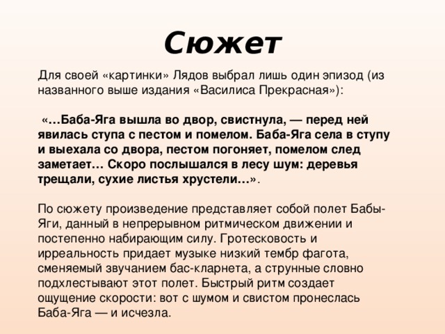 Сюжет Для своей «картинки» Лядов выбрал лишь один эпизод (из названного выше издания «Василиса Прекрасная»):  «…Баба-Яга вышла во двор, свистнула, — перед ней явилась ступа с пестом и помелом. Баба-Яга села в ступу и выехала со двора, пестом погоняет, помелом след заметает… Скоро послышался в лесу шум: деревья трещали, сухие листья хрустели…» . По сюжету произведение представляет собой полет Бабы-Яги, данный в непрерывном ритмическом движении и постепенно набирающим силу. Гротесковость и ирреальность придает музыке низкий тембр фагота, сменяемый звучанием бас-кларнета, а струнные словно подхлестывают этот полет. Быстрый ритм создает ощущение скорости: вот с шумом и свистом пронеслась Баба-Яга — и исчезла. 