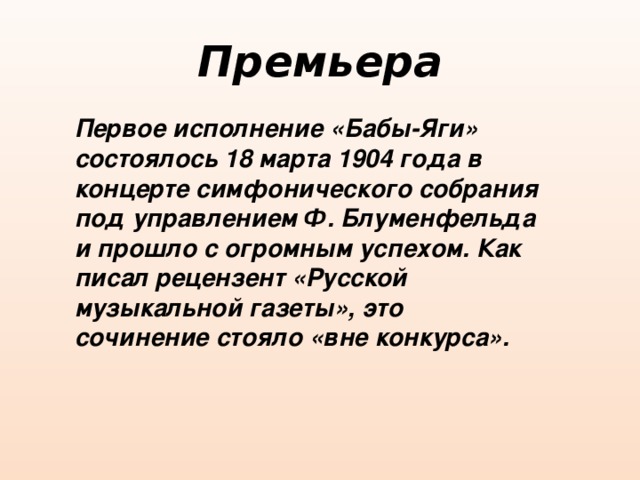 Премьера Первое исполнение «Бабы-Яги» состоялось 18 марта 1904 года в концерте симфонического собрания под управлением Ф. Блуменфельда и прошло с огромным успехом. Как писал рецензент «Русской музыкальной газеты», это сочинение стояло «вне конкурса». 