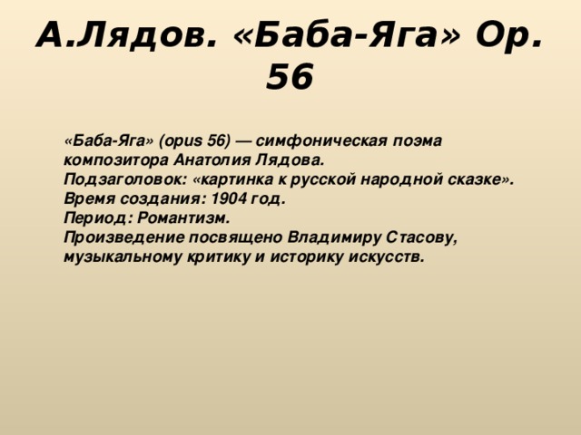 А.Лядов. «Баба-Яга» Op. 56 «Баба-Яга» (орus 56) — симфоническая поэма композитора Анатолия Лядова. Подзаголовок: «картинка к русской народной сказке». Время создания: 1904 год. Период: Романтизм. Произведение посвящено Владимиру Стасову, музыкальному критику и историку искусств. 