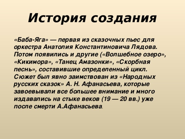 История создания «Баба-Яга» — первая из сказочных пьес для оркестра Анатолия Константиновича Лядова. Потом появились и другие («Волшебное озеро», «Кикимора», «Танец Амазонки», «Скорбная песнь», составившие определенный цикл. Сюжет был явно заимствован из «Народных русских сказок» А. Н. Афанасьева, которые завоевывали все большее внимание и много издавались на стыке веков (19 — 20 вв.) уже после смерти А.Афанасьева . 