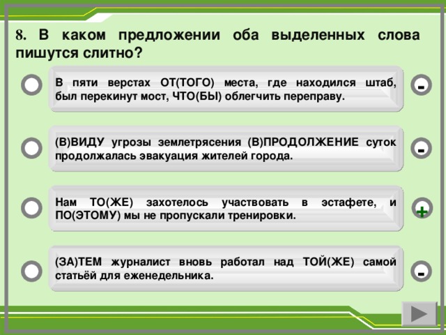 8. В каком предложении оба выделенных слова пишутся слитно?   В пяти верстах ОТ(ТОГО) места, где находился штаб,  был перекинут мост, ЧТО(БЫ) облегчить переправу.  -  (В)ВИДУ угрозы землетрясения (В)ПРОДОЛЖЕНИЕ суток  продолжалась эвакуация жителей города.  -  Нам ТО(ЖЕ) захотелось участвовать в эстафете, и ПО(ЭТОМУ) мы не пропускали тренировки.  +  (ЗА)ТЕМ журналист вновь работал над ТОЙ(ЖЕ) самой  статьёй для еженедельника.  -