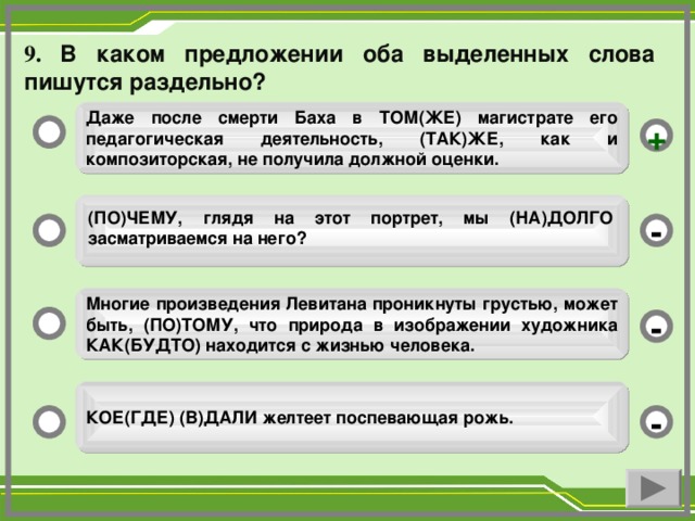 9. В каком предложении оба выделенных слова пишутся раздельно?  Даже после смерти Баха в ТОМ(ЖЕ) магистрате его педагогическая деятельность, (ТАК)ЖЕ, как и композиторская, не получила должной оценки.  +  (ПО)ЧЕМУ, глядя на этот портрет, мы (НА)ДОЛГО засматриваемся на него? - Многие произведения Левитана проникнуты грустью, может быть, (ПО)ТОМУ, что природа в изображении художника КАК(БУДТО) находится с жизнью человека. - КОЕ(ГДЕ) (В)ДАЛИ желтеет поспевающая рожь. -