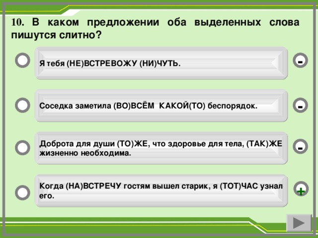 10. В каком предложении оба выделенных слова пишутся слитно? Я тебя (НЕ)ВСТРЕВОЖУ (НИ)ЧУТЬ. - Соседка заметила (ВО)ВСЁМ КАКОЙ(ТО) беспорядок. - Доброта для души (ТО)ЖЕ, что здоровье для тела, (ТАК)ЖЕ жизненно необходима. - Когда (НА)ВСТРЕЧУ гостям вышел старик, я (ТОТ)ЧАС узнал его. +