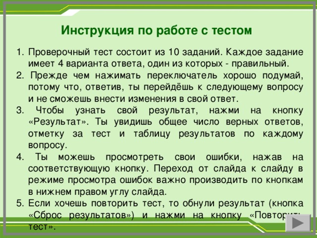 Инструкция по работе с тестом Проверочный тест состоит из 10 заданий. Каждое задание имеет 4 варианта ответа, один из которых - правильный. 2. Прежде чем нажимать переключатель хорошо подумай, потому что, ответив, ты перейдёшь к следующему вопросу и не сможешь внести изменения в свой ответ. 3. Чтобы узнать свой результат, нажми на кнопку «Результат». Ты увидишь общее число верных ответов, отметку за тест и таблицу результатов по каждому вопросу. 4. Ты можешь просмотреть свои ошибки, нажав на соответствующую кнопку. Переход от слайда к слайду в режиме просмотра ошибок важно производить по кнопкам в нижнем правом углу слайда. 5. Если хочешь повторить тест, то обнули результат (кнопка «Сброс результатов») и нажми на кнопку «Повторить тест».