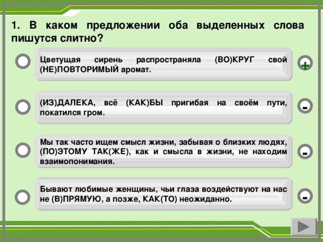 1. В каком предложении оба выделенных слова пишутся слитно? Цветущая сирень распространяла (ВО)КРУГ свой (НЕ)ПОВТОРИМЫЙ аромат. + (ИЗ)ДАЛЕКА, всё (КАК)БЫ пригибая на своём пути, покатился гром. - Мы так часто ищем смысл жизни, забывая о близких людях, (ПО)ЭТОМУ ТАК(ЖЕ), как и смысла в жизни, не находим взаимопонимания. - Бывают любимые женщины, чьи глаза воздействуют на нас не (В)ПРЯМУЮ, а позже, КАК(ТО) неожиданно. -