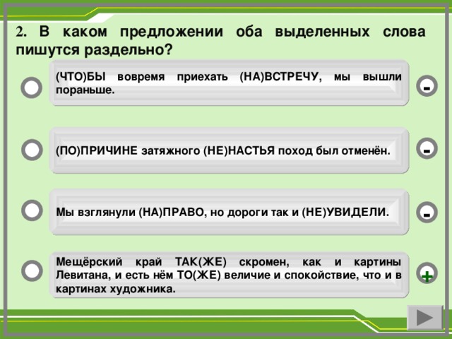 2. В каком предложении оба выделенных слова пишутся раздельно? (ЧТО)БЫ вовремя приехать (НА)ВСТРЕЧУ, мы вышли пораньше. - (ПО)ПРИЧИНЕ затяжного (НЕ)НАСТЬЯ поход был отменён. - Мы взглянули (НА)ПРАВО, но дороги так и (НЕ)УВИДЕЛИ. - Мещёрский край ТАК(ЖЕ) скромен, как и картины Левитана, и есть нём ТО(ЖЕ) величие и спокойствие, что и в картинах художника. +