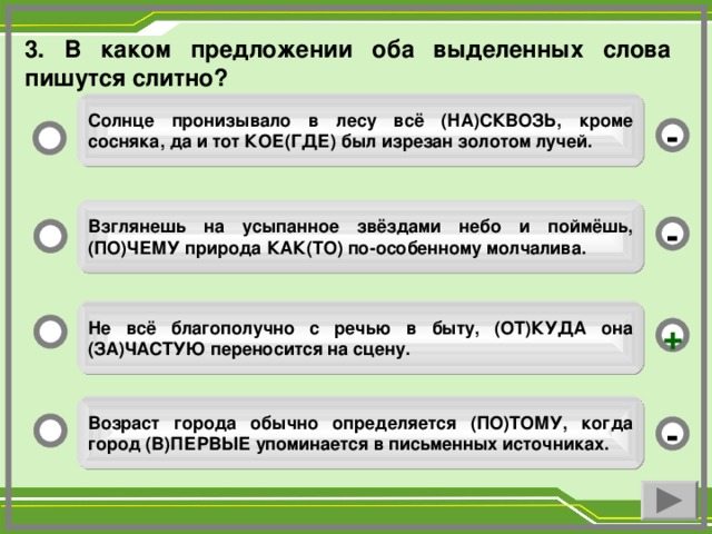 3. В каком предложении оба выделенных слова пишутся слитно? Солнце пронизывало в лесу всё (НА)СКВОЗЬ, кроме сосняка, да и тот КОЕ(ГДЕ) был изрезан золотом лучей. - Взглянешь на усыпанное звёздами небо и поймёшь, (ПО)ЧЕМУ природа КАК(ТО) по-особенному молчалива. - Не всё благополучно с речью в быту, (ОТ)КУДА она (ЗА)ЧАСТУЮ переносится на сцену. + Возраст города обычно определяется (ПО)ТОМУ, когда город (В)ПЕРВЫЕ упоминается в письменных источниках. -