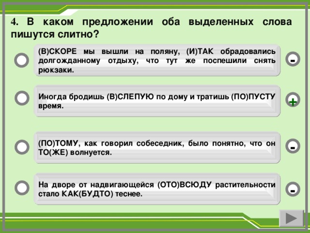 4. В каком предложении оба выделенных слова пишутся слитно? (В)СКОРЕ мы вышли на поляну, (И)ТАК обрадовались долгожданному отдыху, что тут же поспешили снять рюкзаки. - Иногда бродишь (В)СЛЕПУЮ по дому и тратишь (ПО)ПУСТУ время. + (ПО)ТОМУ, как говорил собеседник, было понятно, что он ТО(ЖЕ) волнуется. - На дворе от надвигающейся (ОТО)ВСЮДУ растительности стало КАК(БУДТО) теснее. -