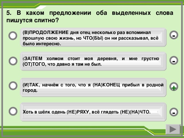 5. В каком предложении оба выделенных слова пишутся слитно? (В)ПРОДОЛЖЕНИЕ дня отец несколько раз вспоминал прошлую свою жизнь, но ЧТО(БЫ) он ни рассказывал, всё было интересно. - ( ЗА)ТЕМ холмом стоит моя деревня, и мне грустно (ОТ)ТОГО, что давно я там не был. - (И)ТАК, начнём с того, что я (НА)КОНЕЦ прибыл в родной город. + Хоть в шёлк одень (НЕ)РЯХУ, всё глядеть (НЕ)(НА)ЧТО. -