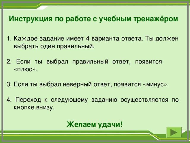 Инструкция по работе с учебным тренажёром Каждое задание имеет 4 варианта ответа. Ты должен выбрать один правильный. 2. Если ты выбрал правильный ответ, появится «плюс». 3. Если ты выбрал неверный ответ, появится «минус». 4. Переход к следующему заданию осуществляется по кнопке внизу.  Желаем удачи!