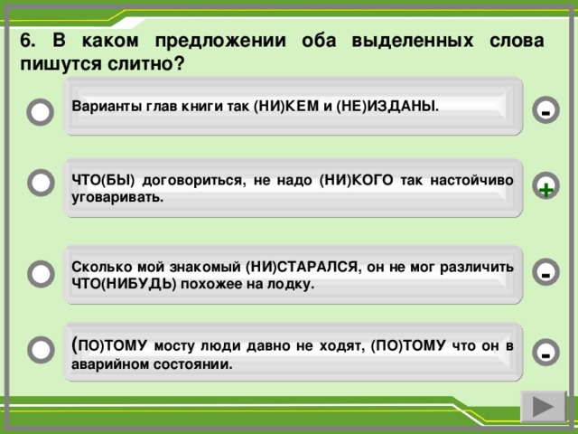 6. В каком предложении оба выделенных слова пишутся слитно? Варианты глав книги так (НИ)КЕМ и (НЕ)ИЗДАНЫ. - ЧТО(БЫ) договориться, не надо (НИ)КОГО так настойчиво уговаривать. + Сколько мой знакомый (НИ)СТАРАЛСЯ, он не мог различить ЧТО(НИБУДЬ) похожее на лодку. - ( ПО)ТОМУ мосту люди давно не ходят, (ПО)ТОМУ что он в аварийном состоянии. -