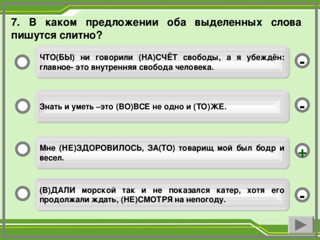 7. В каком предложении оба выделенных слова пишутся слитно? ЧТО(БЫ) ни говорили (НА)СЧЁТ свободы, а я убеждён: главное- это внутренняя свобода человека. - Знать и уметь –это (ВО)ВСЕ не одно и (ТО)ЖЕ. - Мне (НЕ)ЗДОРОВИЛОСЬ, ЗА(ТО) товарищ мой был бодр и весел. + (В)ДАЛИ морской так и не показался катер, хотя его продолжали ждать, (НЕ)СМОТРЯ на непогоду. -