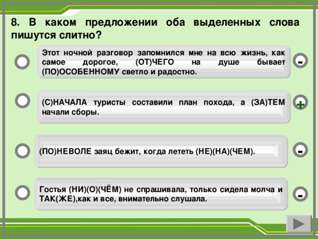 8. В каком предложении оба выделенных слова пишутся слитно? Этот ночной разговор запомнился мне на всю жизнь, как самое дорогое, (ОТ)ЧЕГО на душе бывает (ПО)ОСОБЕННОМУ светло и радостно. - (С)НАЧАЛА туристы составили план похода, а (ЗА)ТЕМ начали сборы. + (ПО)НЕВОЛЕ заяц бежит, когда лететь (НЕ)(НА)(ЧЕМ). - Гостья (НИ)(О)(ЧЁМ) не спрашивала, только сидела молча и ТАК(ЖЕ),как и все, внимательно слушала. -