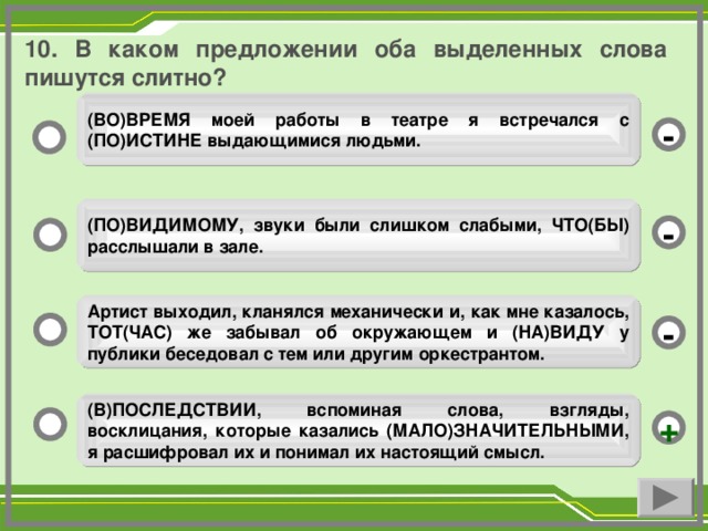 10. В каком предложении оба выделенных слова пишутся слитно? (ВО)ВРЕМЯ моей работы в театре я встречался с (ПО)ИСТИНЕ выдающимися людьми. - (ПО)ВИДИМОМУ, звуки были слишком слабыми, ЧТО(БЫ) расслышали в зале. - Артист выходил, кланялся механически и, как мне казалось, ТОТ(ЧАС) же забывал об окружающем и (НА)ВИДУ у публики беседовал с тем или другим оркестрантом. - (В)ПОСЛЕДСТВИИ, вспоминая слова, взгляды, восклицания, которые казались (МАЛО)ЗНАЧИТЕЛЬНЫМИ, я расшифровал их и понимал их настоящий смысл. +