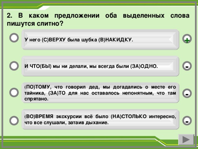 2. В каком предложении оба выделенных слова пишутся слитно? У него (С)ВЕРХУ была шубка (В)НАКИДКУ. + И ЧТО(БЫ) мы ни делали, мы всегда были (ЗА)ОДНО. - ( ПО)ТОМУ, что говорил дед, мы догадались о месте его тайника, (ЗА)ТО для нас оставалось непонятным, что там спрятано. - ( ВО)ВРЕМЯ экскурсии всё было (НА)СТОЛЬКО интересно, что все слушали, затаив дыхание. -