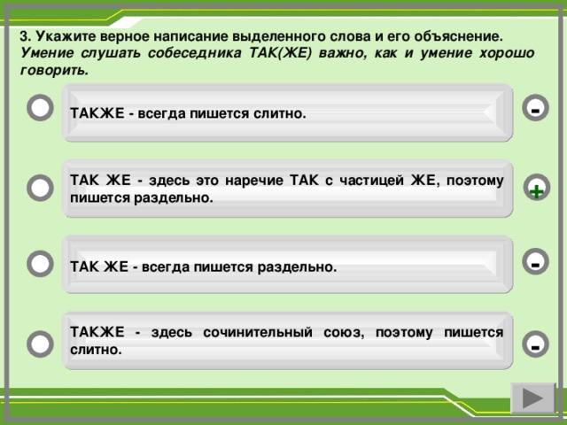 3 . Укажите верное написание выделенного слова и его объяснение. Умение слушать собеседника ТАК(ЖЕ) важно, как и умение хорошо говорить.  ТАКЖЕ - всегда пишется слитно. -  ТАК ЖЕ - здесь это наречие ТАК с частицей ЖЕ, поэтому  пишется раздельно.  +  ТАК ЖЕ - всегда пишется раздельно.  -  ТАКЖЕ - здесь сочинительный союз, поэтому пишется слитно.  -