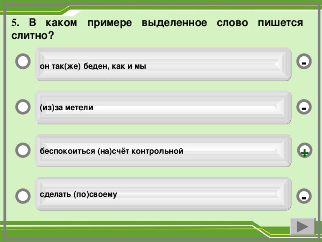 5. В каком примере выделенное слово пишется слитно?   он так(же) беден, как и мы  - (из)за метели - беспокоиться (на)счёт контрольной + сделать (по)своему -