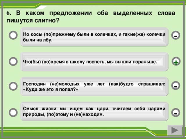 6. В каком предложении оба выделенных слова пишутся слитно?  Но косы (по)прежнему были в колечках, и такие(же) колечки были на лбу.  -  Что(бы) (во)время в школу поспеть, мы вышли пораньше.  +  Господин (не)молодых уже лет (как)будто спрашивал: «Куда же это я попал?»  -  Смысл жизни мы ищем как цари, считаем себя царями природы, (по)этому и (не)находим.  -