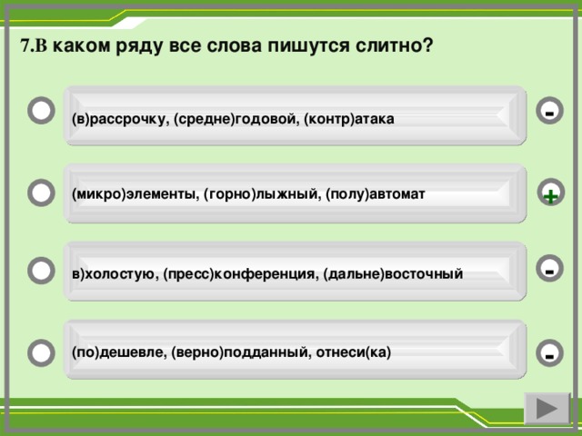 7.В каком ряду все слова пишутся слитно?   (в)рассрочку, (средне)годовой, (контр)атака  -  (микро)элементы, (горно)лыжный, (полу)автомат  +  в)холостую, (пресс)конференция, (дальне)восточный  -  (по)дешевле, (верно)подданный, отнеси(ка)  -