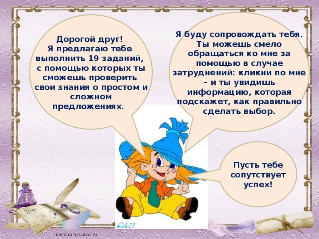 Я буду сопровождать тебя. Ты можешь смело обращаться ко мне за помощью в случае затруднений: кликни по мне – и ты увидишь информацию, которая подскажет, как правильно сделать выбор.  Дорогой друг! Я предлагаю тебе выполнить 19 заданий, с помощью которых ты сможешь проверить свои знания о простом и сложном предложениях. Пусть тебе сопутствует успех!