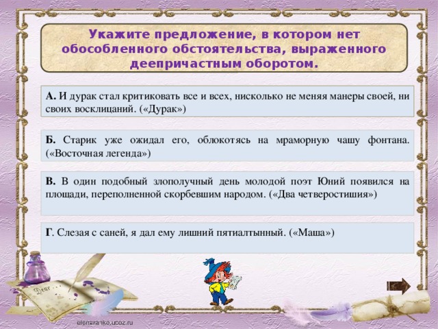 Укажите предложение, в котором нет обособленного обстоятельства, выраженного деепричастным оборотом. А. И дурак стал критиковать все и всех, нисколько не меняя манеры своей, ни своих восклицаний. («Дурак») Б. Старик уже ожидал его, облокотясь на мраморную чашу фонтана. («Восточная легенда») В. В один подобный злополучный день молодой поэт Юний появился на площади, переполненной скорбевшим народом. («Два четверостишия») Г . Слезая с саней, я дал ему лишний пятиалтынный. («Маша»)