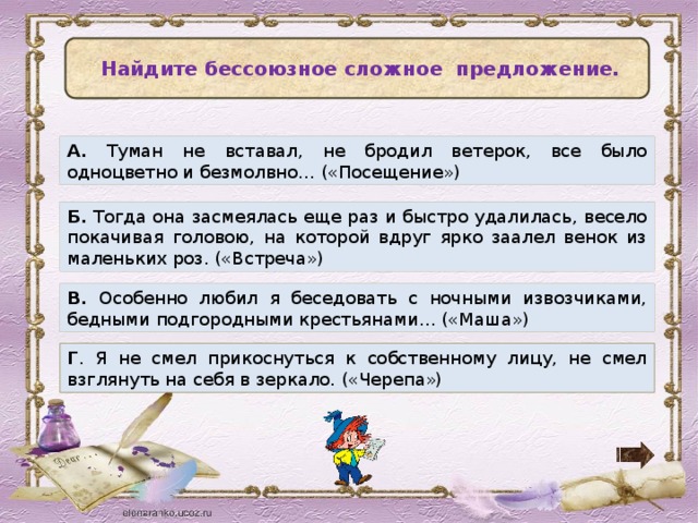   Найдите бессоюзное сложное предложение. А. Туман не вставал, не бродил ветерок, все было одноцветно и безмолвно… («Посещение») Б. Тогда она засмеялась еще раз и быстро удалилась, весело покачивая головою, на которой вдруг ярко заалел венок из маленьких роз. («Встреча») В. Особенно любил я беседовать с ночными извозчиками, бедными подгородными крестьянами… («Маша») Г . Я не смел прикоснуться к собственному лицу, не смел взглянуть на себя в зеркало. («Черепа»)