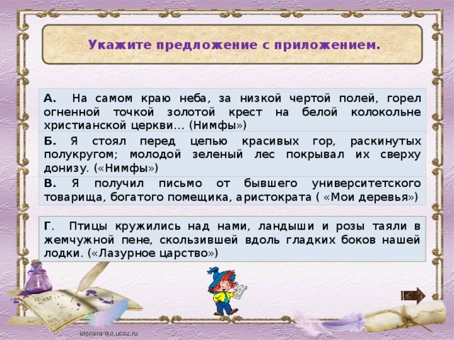   Укажите предложение с приложением. А. На самом краю неба, за низкой чертой полей, горел огненной точкой золотой крест на белой колокольне христианской церкви… (Нимфы») Б. Я стоял перед цепью красивых гор, раскинутых полукругом; молодой зеленый лес покрывал их сверху донизу. («Нимфы») В. Я получил письмо от бывшего университетского товарища, богатого помещика, аристократа ( «Мои деревья») Г . Птицы кружились над нами, ландыши и розы таяли в жемчужной пене, скользившей вдоль гладких боков нашей лодки. («Лазурное царство»)