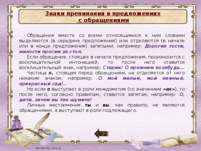 Знаки препинания в предложениях с обращениями Обращения вместе со всеми относящимися к ним словами выделяются (в середине предложения) или отделяются (в начале или в конце предложения) запятыми, например: Дорогие гости, милости просим за стол. Если обращение, стоящее в начале предложения, произносится с восклицательной интонацией, то после него ставится восклицательный знак, например: Старик! О прежнем позабудь...  Частица о, стоящая перед обращением, не отделяется от него никаким знаком, например: О мой милый, мой нежный, прекрасный сад!..  Но если о выступает в роли междометия (со значением «ах» ), то после него, согласно правилам, ставится запятая, например: О, дети, зачем вы так шумите! Личные местоимения ты и вы , как правило, не являются обращениями, а выступают в роли подлежащего.