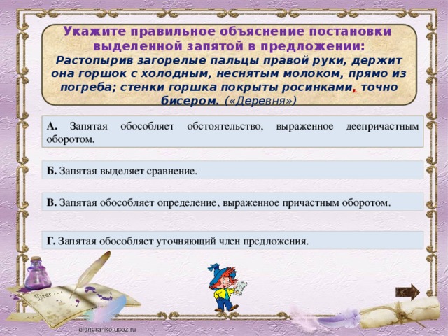 Укажите правильное объяснение постановки выделенной запятой в предложении: Растопырив загорелые пальцы правой руки, держит она горшок с холодным, неснятым молоком, прямо из погреба; стенки горшка покрыты росинками , точно бисером. («Деревня») А. Запятая обособляет обстоятельство, выраженное деепричастным оборотом. Б. Запятая выделяет сравнение. В. Запятая обособляет определение, выраженное причастным оборотом. Г. Запятая обособляет уточняющий член предложения.