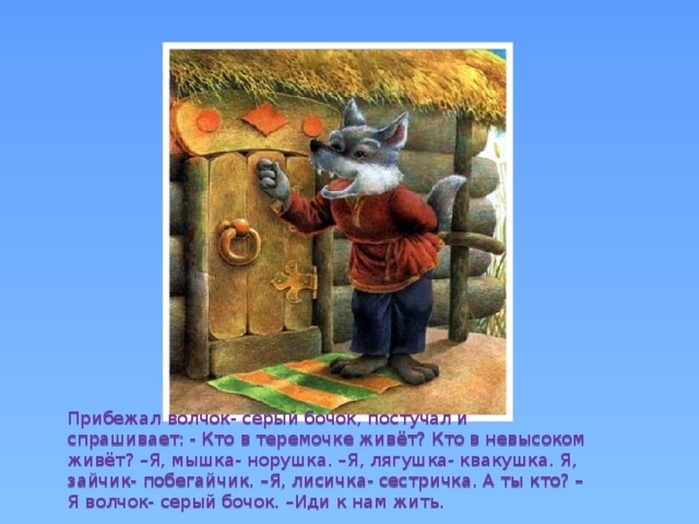 Прибежал волчок- серый бочок, постучал и спрашивает: - Кто в теремочке живёт? Кто в невысоком живёт? –Я, мышка- норушка. –Я, лягушка- квакушка. Я, зайчик- побегайчик. –Я, лисичка- сестричка. А ты кто? –Я волчок- серый бочок. –Иди к нам жить. 