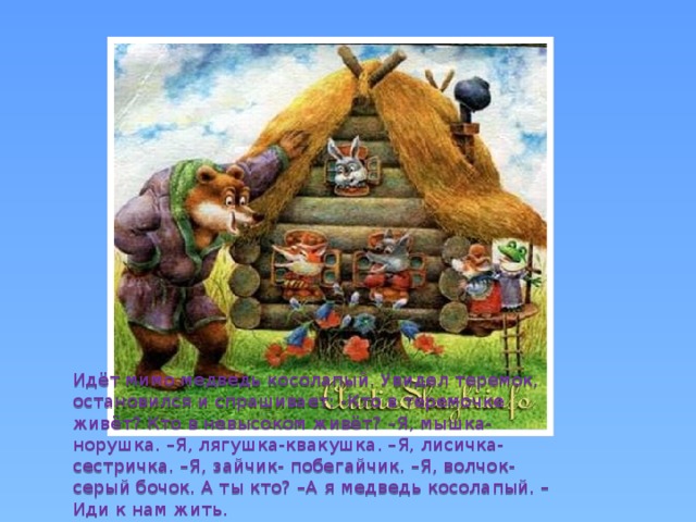 Идёт мимо медведь косолапый. Увидел теремок, остановился и спрашивает: -Кто в теремочке живёт? Кто в невысоком живёт? –Я, мышка- норушка. –Я, лягушка-квакушка. –Я, лисичка- сестричка. –Я, зайчик- побегайчик. –Я, волчок- серый бочок. А ты кто? –А я медведь косолапый. –Иди к нам жить. 