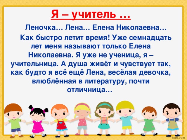 Я – учитель …  Леночка… Лена… Елена Николаевна…  Как быстро летит время! Уже семнадцать лет меня называют только Елена Николаевна. Я уже не ученица, я – учительница. А душа живёт и чувствует так, как будто я всё ещё Лена, весёлая девочка, влюблённая в литературу, почти отличница… 