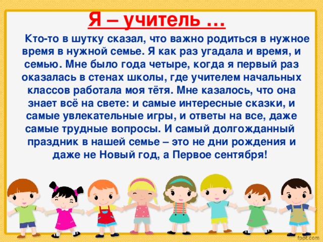 Я – учитель …  Кто-то в шутку сказал, что важно родиться в нужное время в нужной семье. Я как раз угадала и время, и семью. Мне было года четыре, когда я первый раз оказалась в стенах школы, где учителем начальных классов работала моя тётя. Мне казалось, что она знает всё на свете: и самые интересные сказки, и самые увлекательные игры, и ответы на все, даже самые трудные вопросы. И самый долгожданный праздник в нашей семье – это не дни рождения и даже не Новый год, а Первое сентября! 