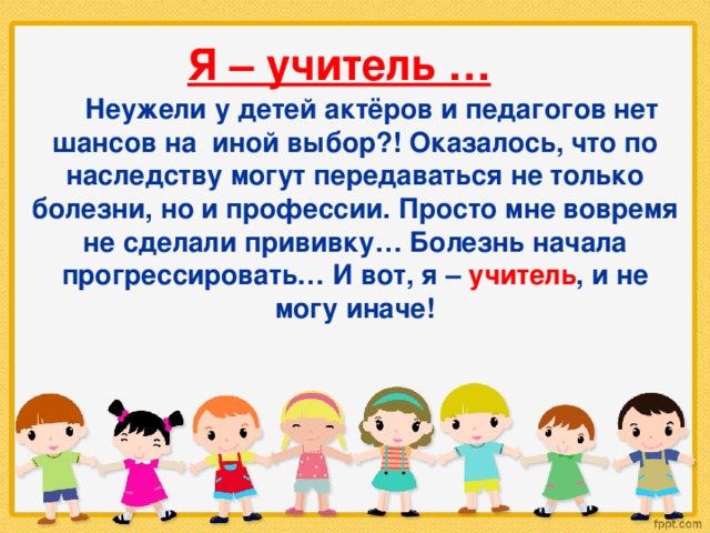 Я – учитель …  Неужели у детей актёров и педагогов нет шансов на иной выбор?! Оказалось, что по наследству могут передаваться не только болезни, но и профессии. Просто мне вовремя не сделали прививку… Болезнь начала прогрессировать… И вот, я – учитель , и не могу иначе! 