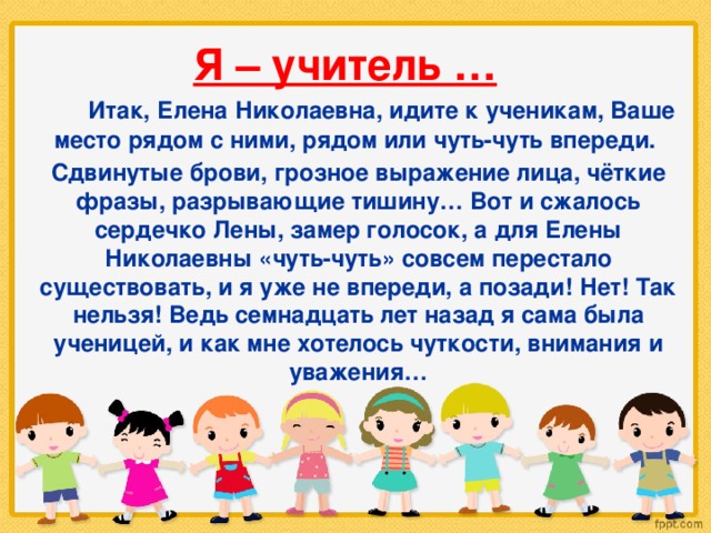 Я – учитель …  Итак, Елена Николаевна, идите к ученикам, Ваше место рядом с ними, рядом или чуть-чуть впереди. Сдвинутые брови, грозное выражение лица, чёткие фразы, разрывающие тишину… Вот и сжалось сердечко Лены, замер голосок, а для Елены Николаевны «чуть-чуть» совсем перестало существовать, и я уже не впереди, а позади! Нет! Так нельзя! Ведь семнадцать лет назад я сама была ученицей, и как мне хотелось чуткости, внимания и уважения…  