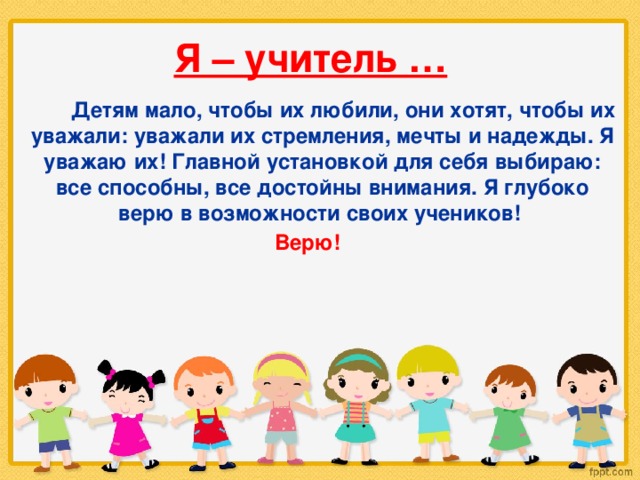 Я – учитель …  Детям мало, чтобы их любили, они хотят, чтобы их уважали: уважали их стремления, мечты и надежды. Я уважаю их! Главной установкой для себя выбираю: все способны, все достойны внимания. Я глубоко верю в возможности своих учеников! Верю!   